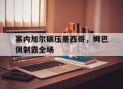 开云体育登录-塞内加尔碾压墨西哥，姆巴佩制霸全场的简单介绍