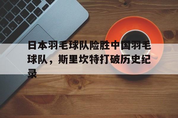 关于日本羽毛球队险胜中国羽毛球队,斯里坎特打破历史纪录的信息 关于日本羽毛球队险胜中国羽毛球队,斯里坎特打破历史纪录的信息