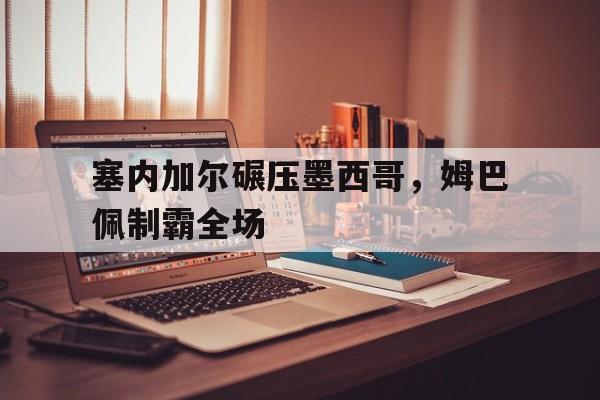 塞内加尔碾压墨西哥,姆巴佩制霸全场的简单介绍 塞内加尔碾压墨西哥,姆巴佩制霸全场的简单介绍